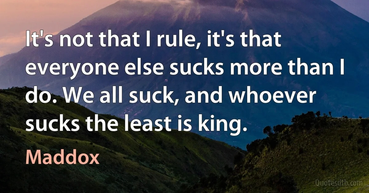 It's not that I rule, it's that everyone else sucks more than I do. We all suck, and whoever sucks the least is king. (Maddox)