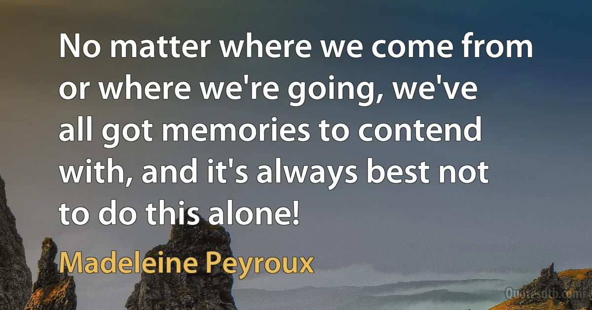 No matter where we come from or where we're going, we've all got memories to contend with, and it's always best not to do this alone! (Madeleine Peyroux)