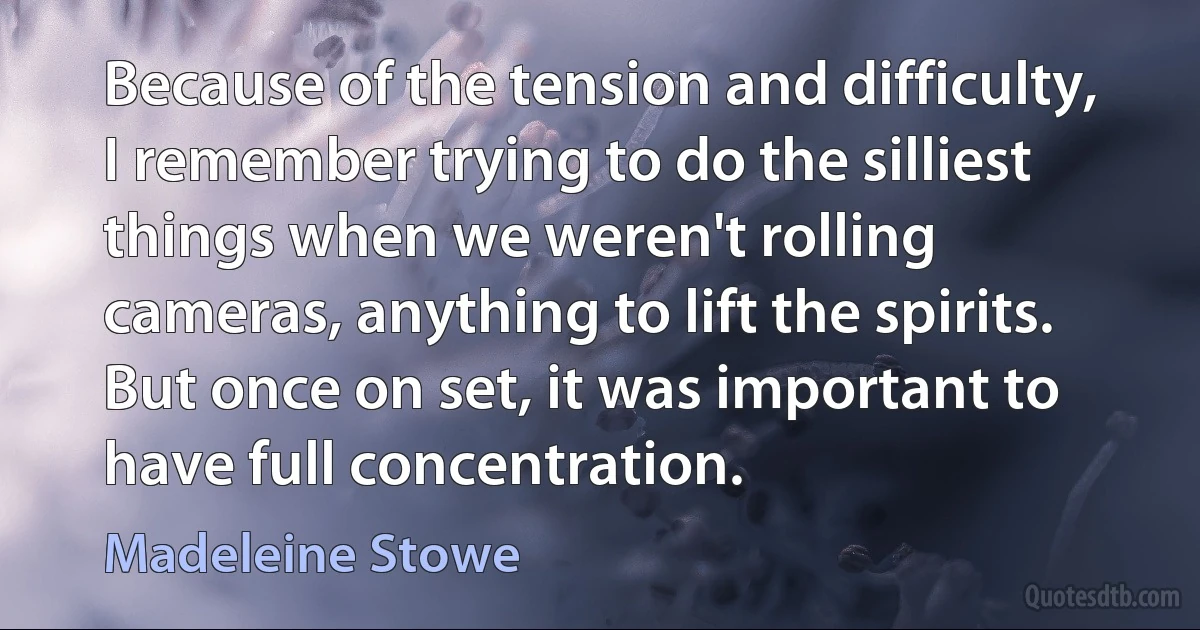 Because of the tension and difficulty, I remember trying to do the silliest things when we weren't rolling cameras, anything to lift the spirits. But once on set, it was important to have full concentration. (Madeleine Stowe)