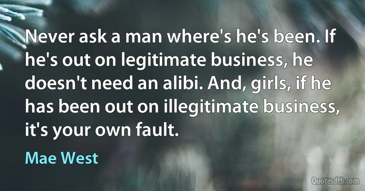 Never ask a man where's he's been. If he's out on legitimate business, he doesn't need an alibi. And, girls, if he has been out on illegitimate business, it's your own fault. (Mae West)