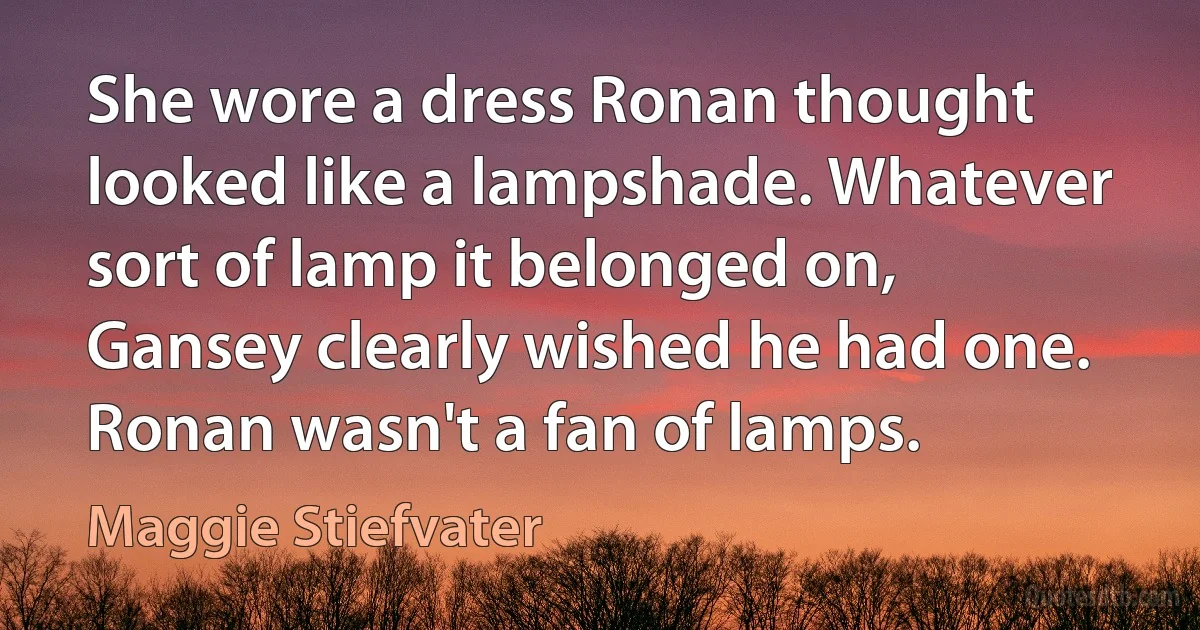 She wore a dress Ronan thought looked like a lampshade. Whatever sort of lamp it belonged on, Gansey clearly wished he had one. Ronan wasn't a fan of lamps. (Maggie Stiefvater)