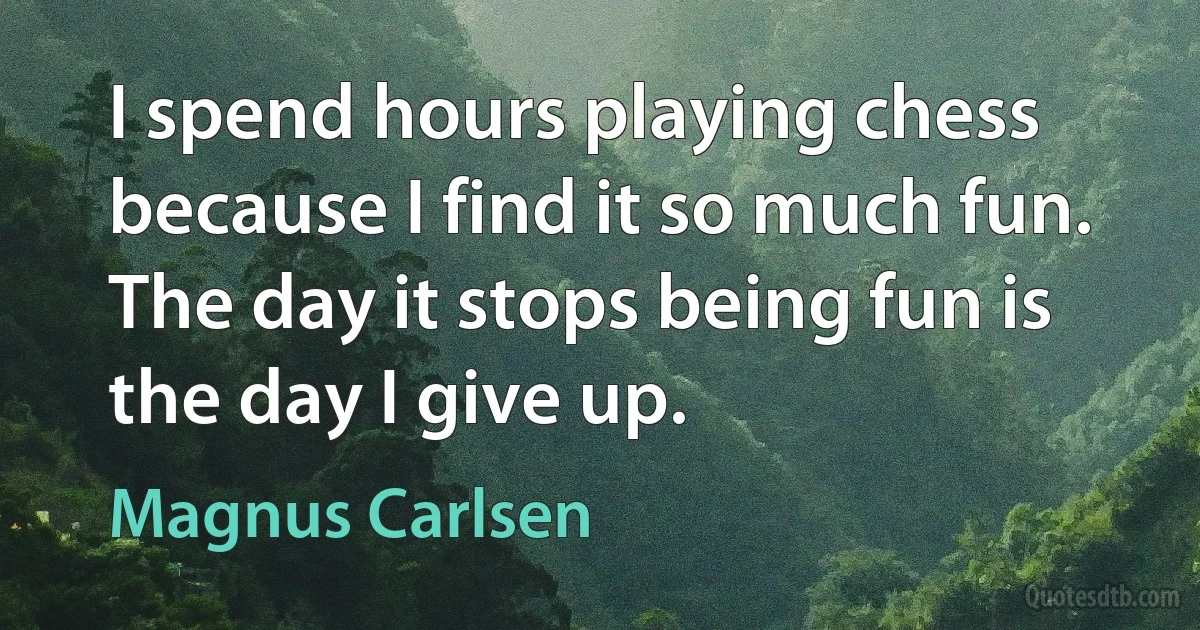 I spend hours playing chess because I find it so much fun. The day it stops being fun is the day I give up. (Magnus Carlsen)