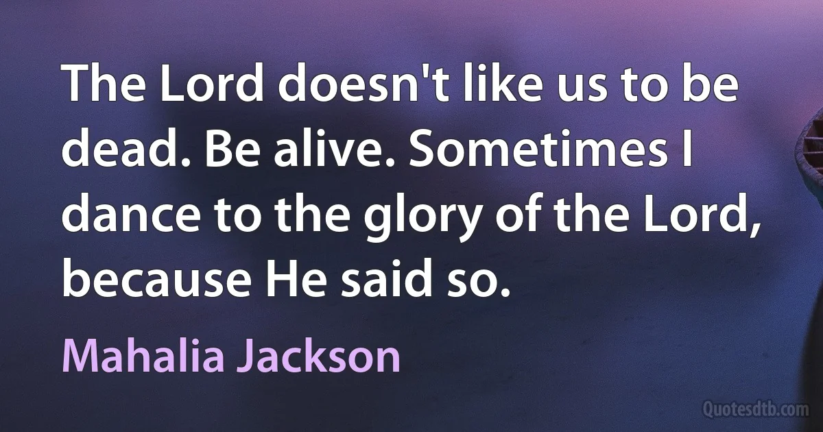 The Lord doesn't like us to be dead. Be alive. Sometimes I dance to the glory of the Lord, because He said so. (Mahalia Jackson)