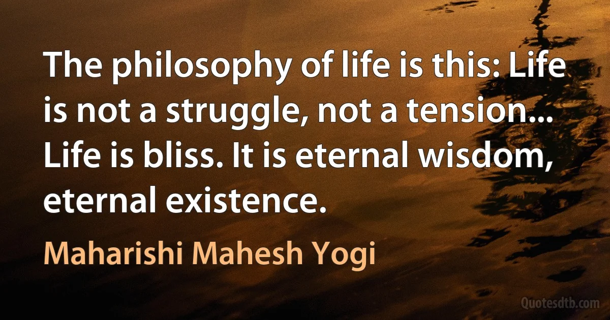 The philosophy of life is this: Life is not a struggle, not a tension... Life is bliss. It is eternal wisdom, eternal existence. (Maharishi Mahesh Yogi)