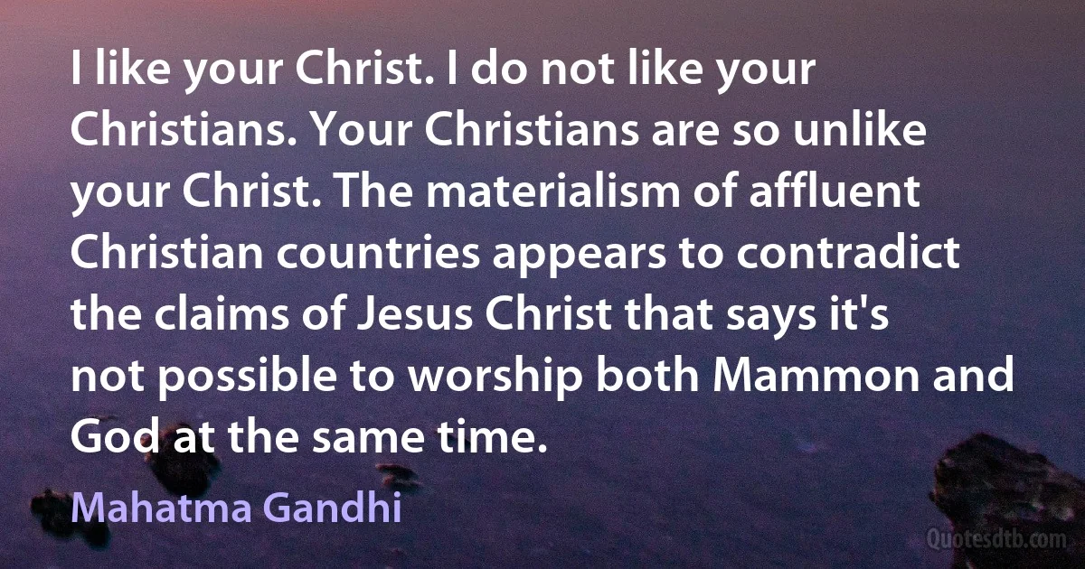 I like your Christ. I do not like your Christians. Your Christians are so unlike your Christ. The materialism of affluent Christian countries appears to contradict the claims of Jesus Christ that says it's not possible to worship both Mammon and God at the same time. (Mahatma Gandhi)