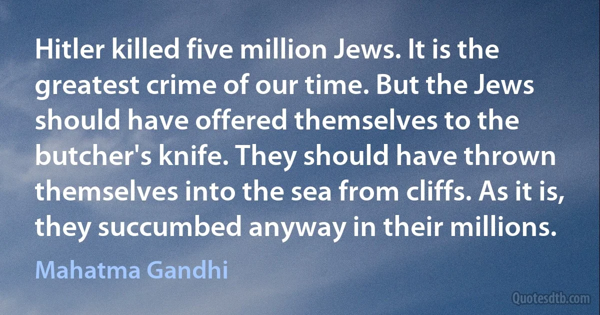 Hitler killed five million Jews. It is the greatest crime of our time. But the Jews should have offered themselves to the butcher's knife. They should have thrown themselves into the sea from cliffs. As it is, they succumbed anyway in their millions. (Mahatma Gandhi)