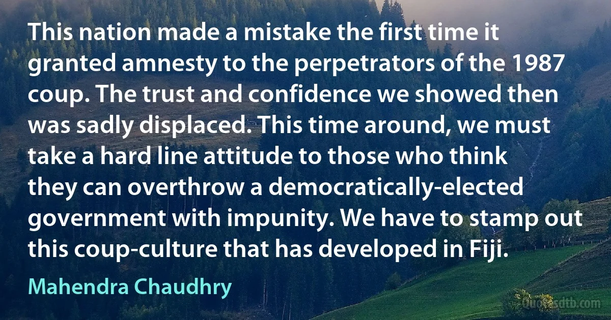 This nation made a mistake the first time it granted amnesty to the perpetrators of the 1987 coup. The trust and confidence we showed then was sadly displaced. This time around, we must take a hard line attitude to those who think they can overthrow a democratically-elected government with impunity. We have to stamp out this coup-culture that has developed in Fiji. (Mahendra Chaudhry)