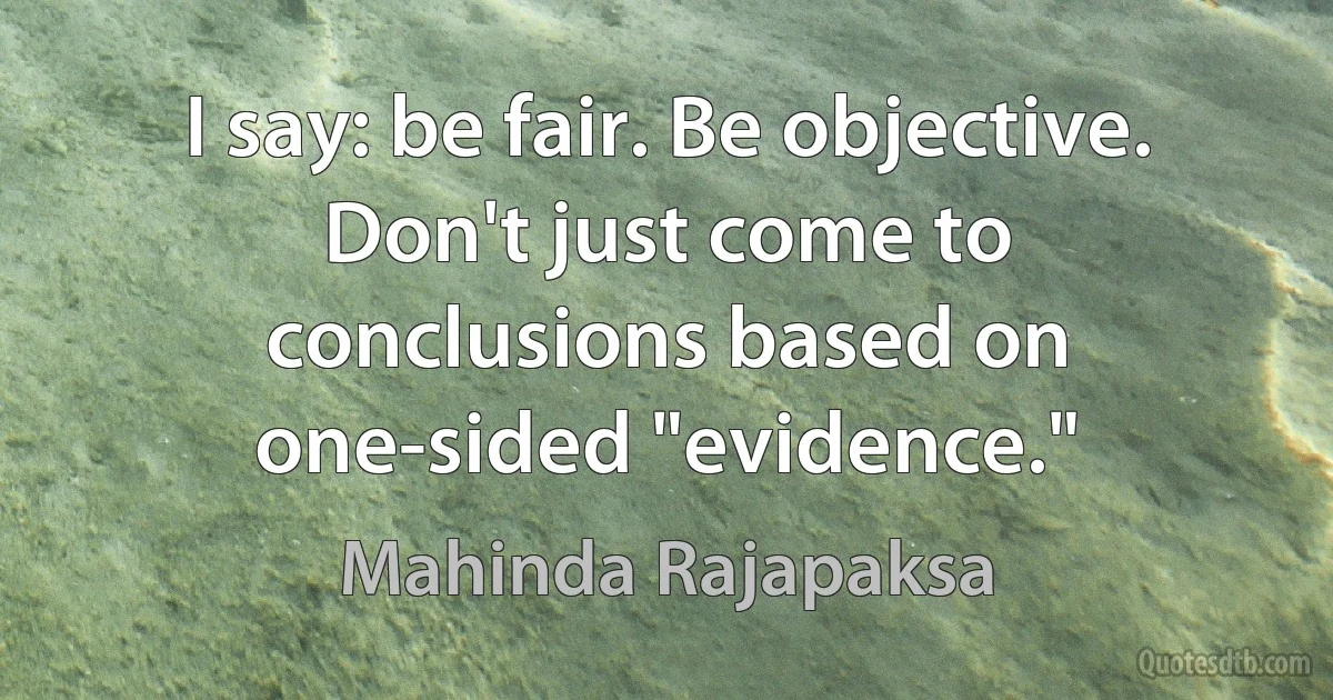 I say: be fair. Be objective. Don't just come to conclusions based on one-sided "evidence." (Mahinda Rajapaksa)