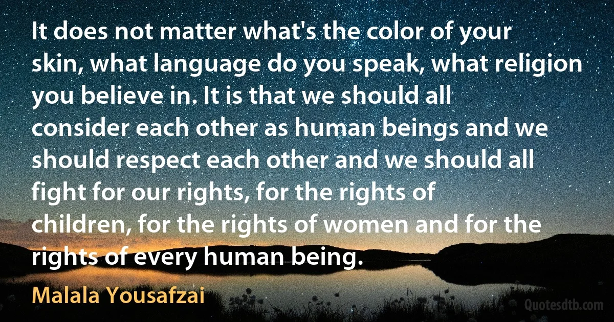 It does not matter what's the color of your skin, what language do you speak, what religion you believe in. It is that we should all consider each other as human beings and we should respect each other and we should all fight for our rights, for the rights of children, for the rights of women and for the rights of every human being. (Malala Yousafzai)