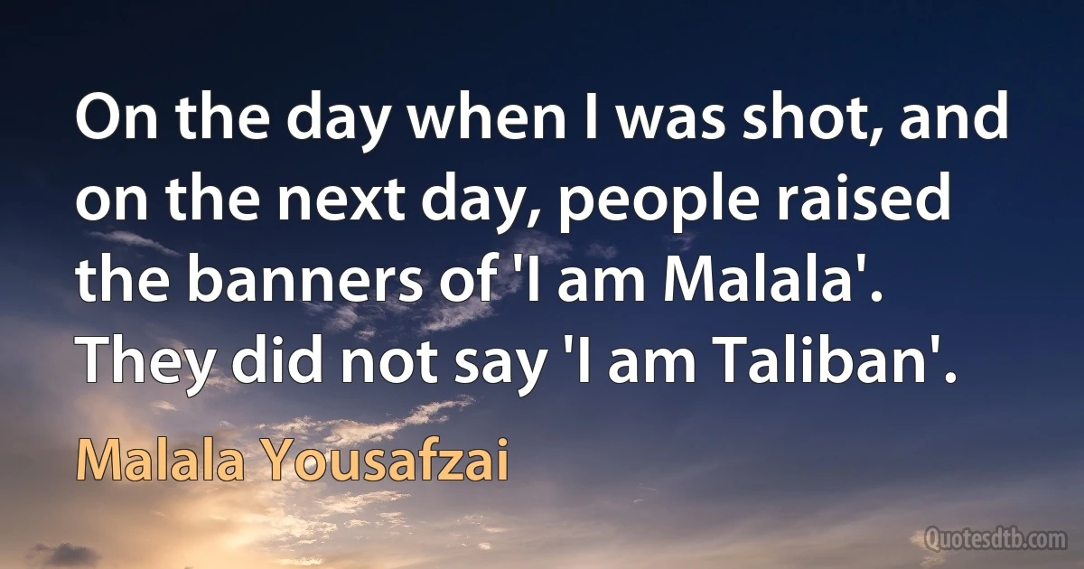 On the day when I was shot, and on the next day, people raised the banners of 'I am Malala'. They did not say 'I am Taliban'. (Malala Yousafzai)