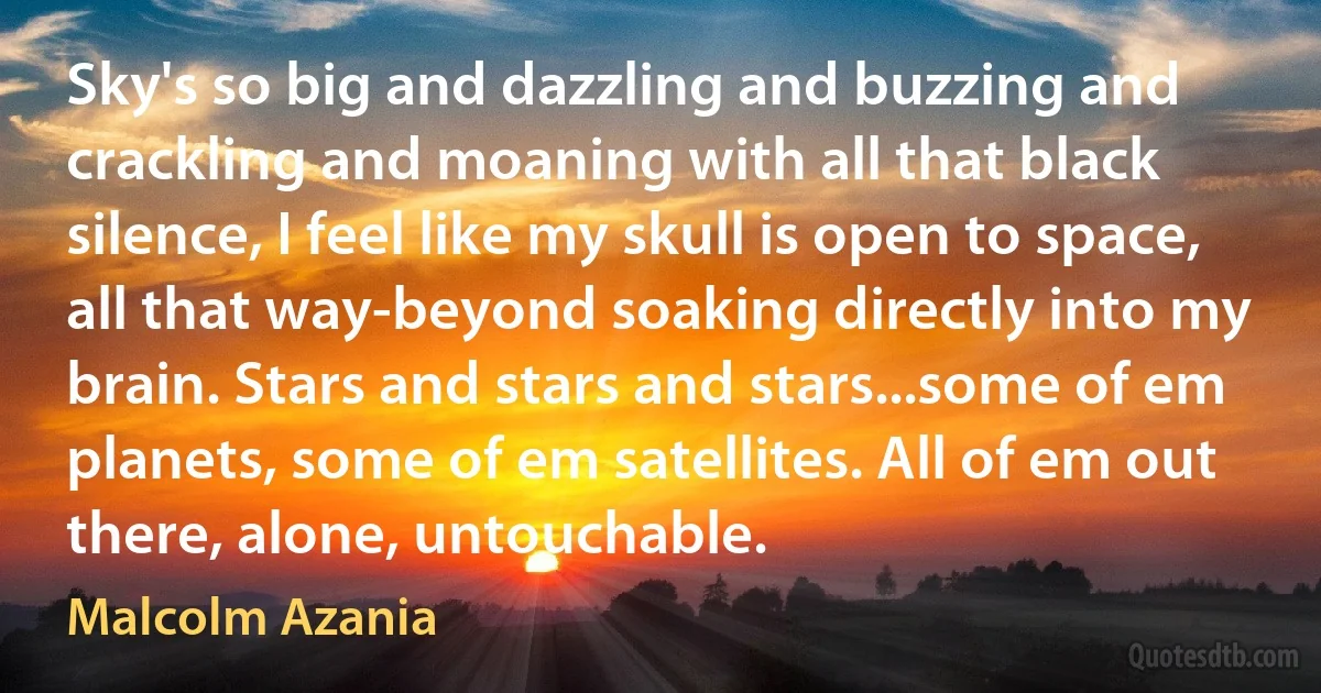 Sky's so big and dazzling and buzzing and crackling and moaning with all that black silence, I feel like my skull is open to space, all that way-beyond soaking directly into my brain. Stars and stars and stars...some of em planets, some of em satellites. All of em out there, alone, untouchable. (Malcolm Azania)