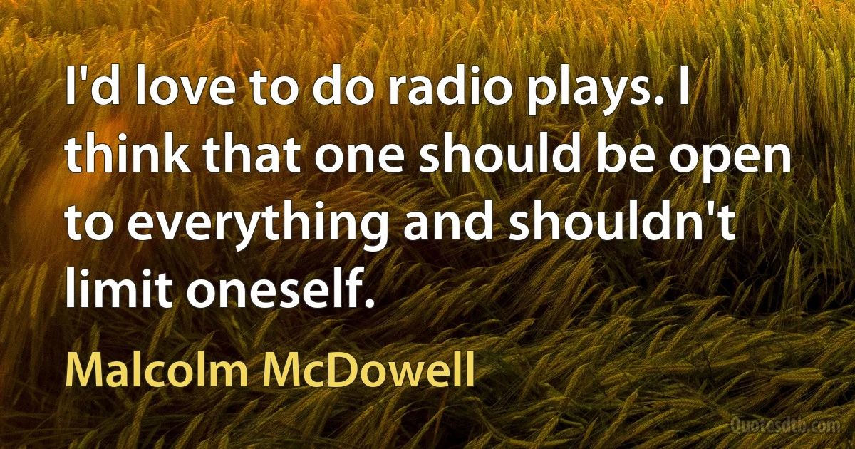 I'd love to do radio plays. I think that one should be open to everything and shouldn't limit oneself. (Malcolm McDowell)