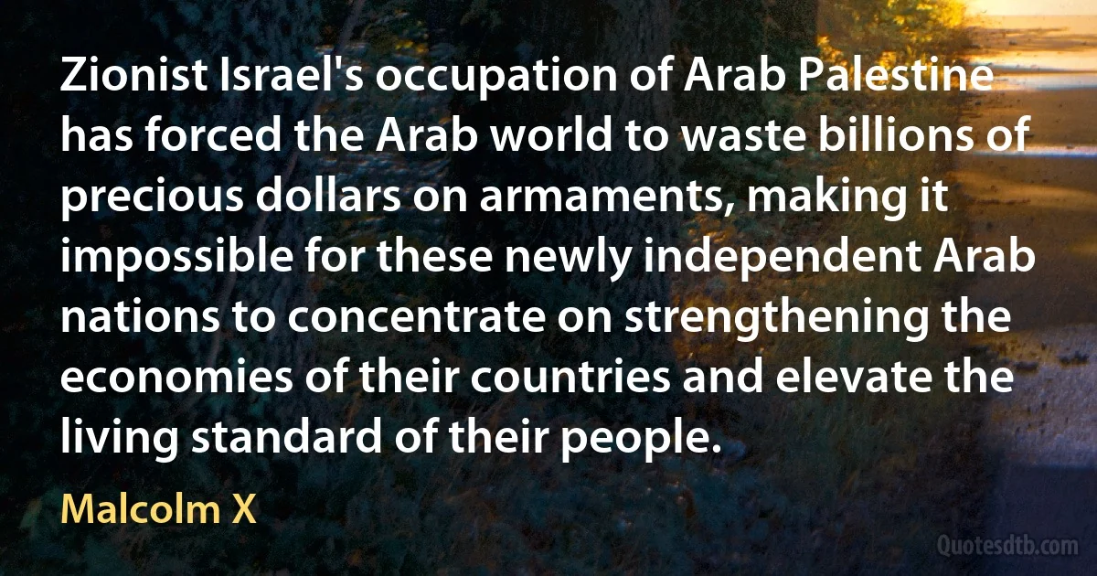 Zionist Israel's occupation of Arab Palestine has forced the Arab world to waste billions of precious dollars on armaments, making it impossible for these newly independent Arab nations to concentrate on strengthening the economies of their countries and elevate the living standard of their people. (Malcolm X)