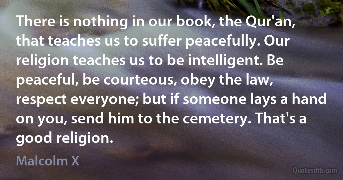 There is nothing in our book, the Qur'an, that teaches us to suffer peacefully. Our religion teaches us to be intelligent. Be peaceful, be courteous, obey the law, respect everyone; but if someone lays a hand on you, send him to the cemetery. That's a good religion. (Malcolm X)