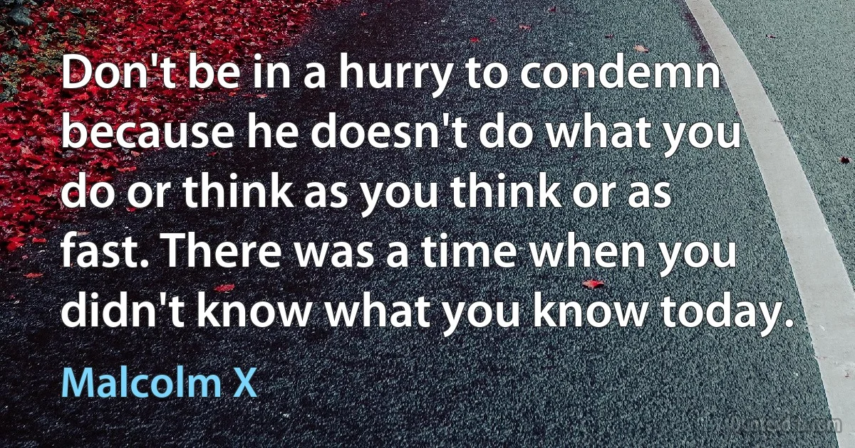 Don't be in a hurry to condemn because he doesn't do what you do or think as you think or as fast. There was a time when you didn't know what you know today. (Malcolm X)