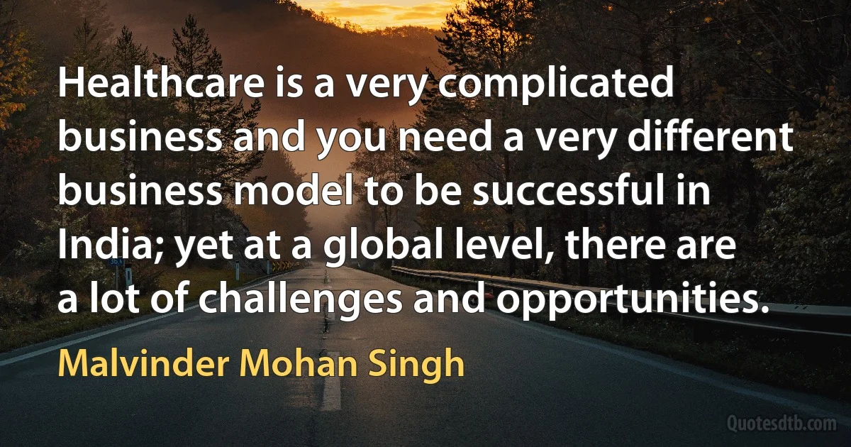 Healthcare is a very complicated business and you need a very different business model to be successful in India; yet at a global level, there are a lot of challenges and opportunities. (Malvinder Mohan Singh)