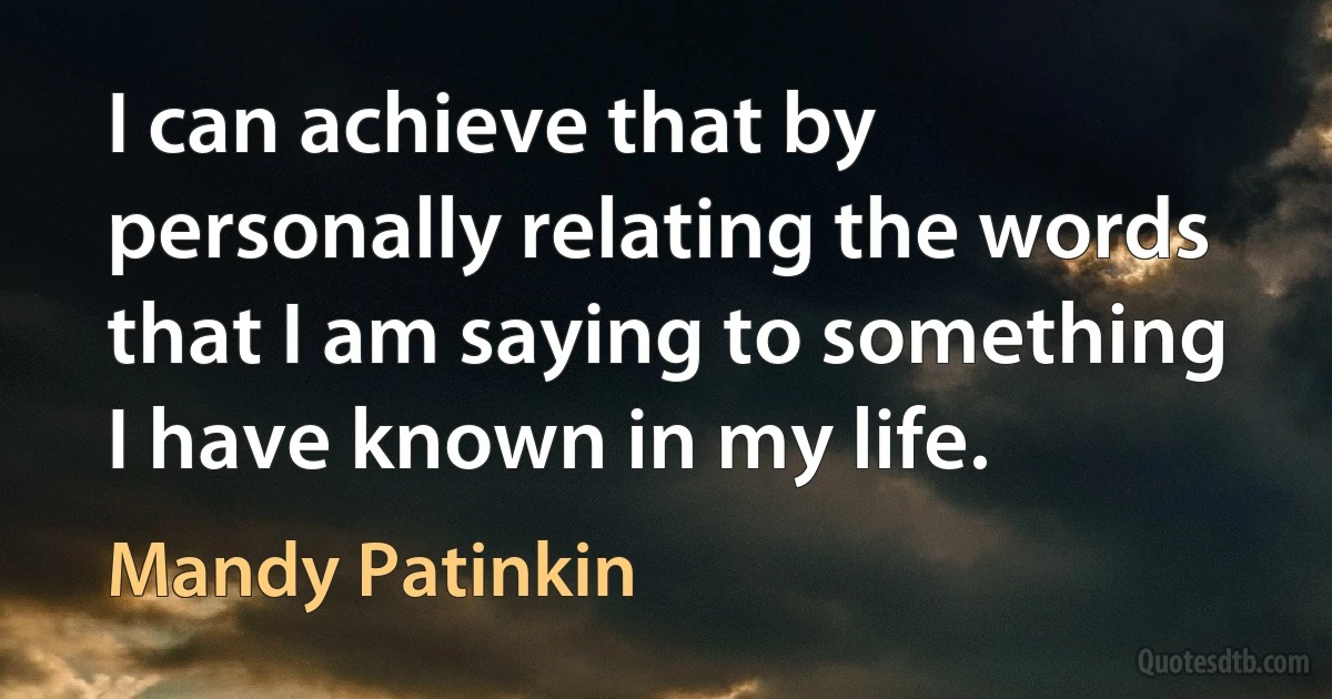 I can achieve that by personally relating the words that I am saying to something I have known in my life. (Mandy Patinkin)