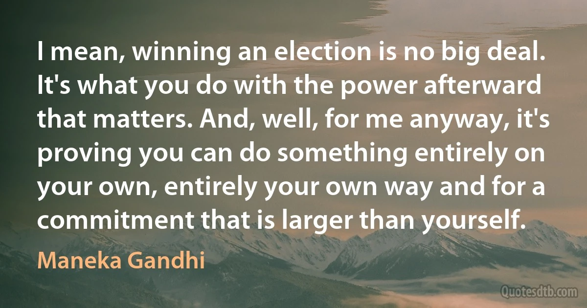 I mean, winning an election is no big deal. It's what you do with the power afterward that matters. And, well, for me anyway, it's proving you can do something entirely on your own, entirely your own way and for a commitment that is larger than yourself. (Maneka Gandhi)