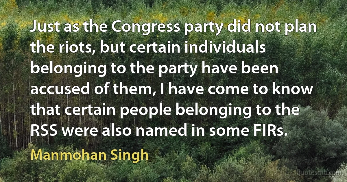 Just as the Congress party did not plan the riots, but certain individuals belonging to the party have been accused of them, I have come to know that certain people belonging to the RSS were also named in some FIRs. (Manmohan Singh)