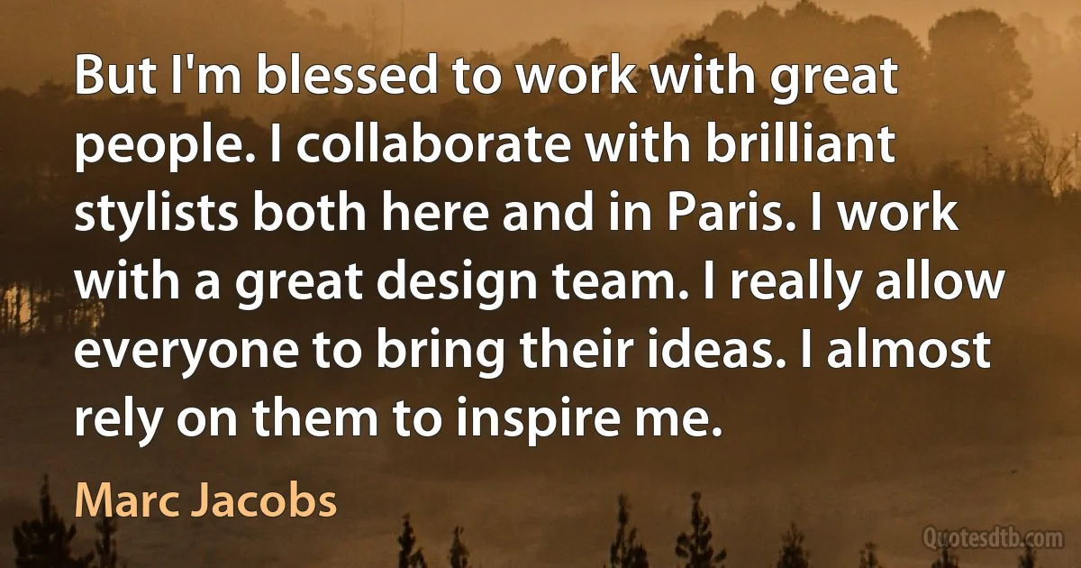 But I'm blessed to work with great people. I collaborate with brilliant stylists both here and in Paris. I work with a great design team. I really allow everyone to bring their ideas. I almost rely on them to inspire me. (Marc Jacobs)