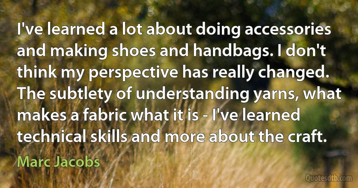 I've learned a lot about doing accessories and making shoes and handbags. I don't think my perspective has really changed. The subtlety of understanding yarns, what makes a fabric what it is - I've learned technical skills and more about the craft. (Marc Jacobs)