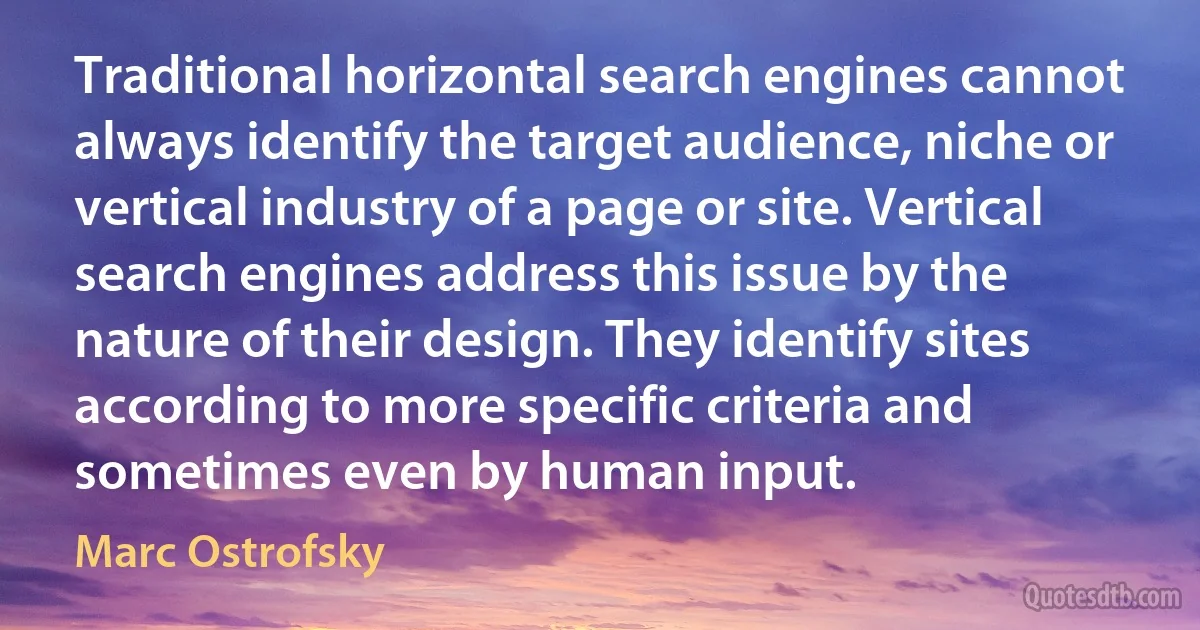 Traditional horizontal search engines cannot always identify the target audience, niche or vertical industry of a page or site. Vertical search engines address this issue by the nature of their design. They identify sites according to more specific criteria and sometimes even by human input. (Marc Ostrofsky)