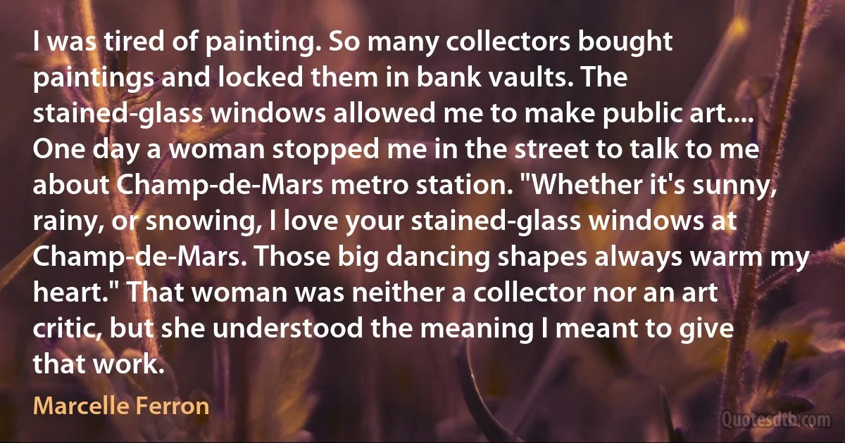 I was tired of painting. So many collectors bought paintings and locked them in bank vaults. The stained-glass windows allowed me to make public art.... One day a woman stopped me in the street to talk to me about Champ-de-Mars metro station. "Whether it's sunny, rainy, or snowing, I love your stained-glass windows at Champ-de-Mars. Those big dancing shapes always warm my heart." That woman was neither a collector nor an art critic, but she understood the meaning I meant to give that work. (Marcelle Ferron)