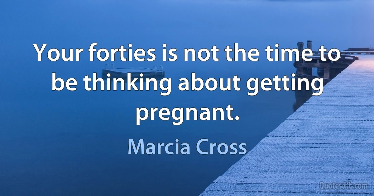 Your forties is not the time to be thinking about getting pregnant. (Marcia Cross)