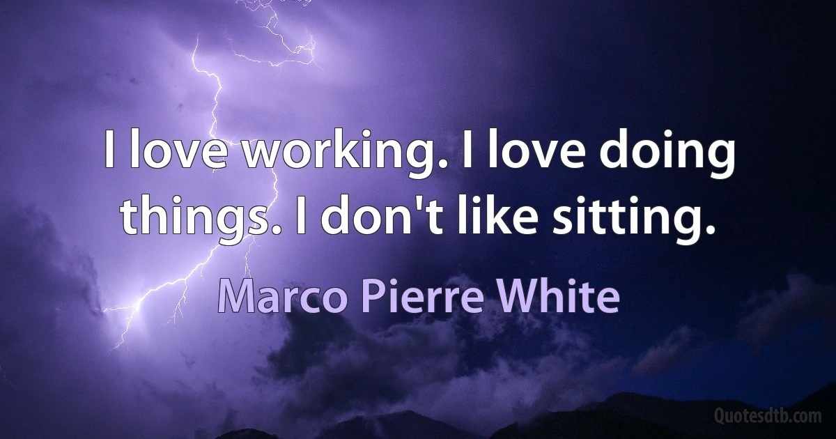 I love working. I love doing things. I don't like sitting. (Marco Pierre White)