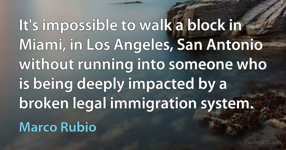 It's impossible to walk a block in Miami, in Los Angeles, San Antonio without running into someone who is being deeply impacted by a broken legal immigration system. (Marco Rubio)