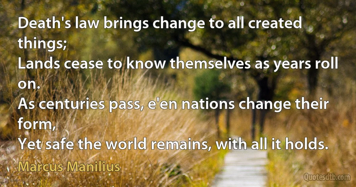 Death's law brings change to all created things;
Lands cease to know themselves as years roll on.
As centuries pass, e'en nations change their form,
Yet safe the world remains, with all it holds. (Marcus Manilius)