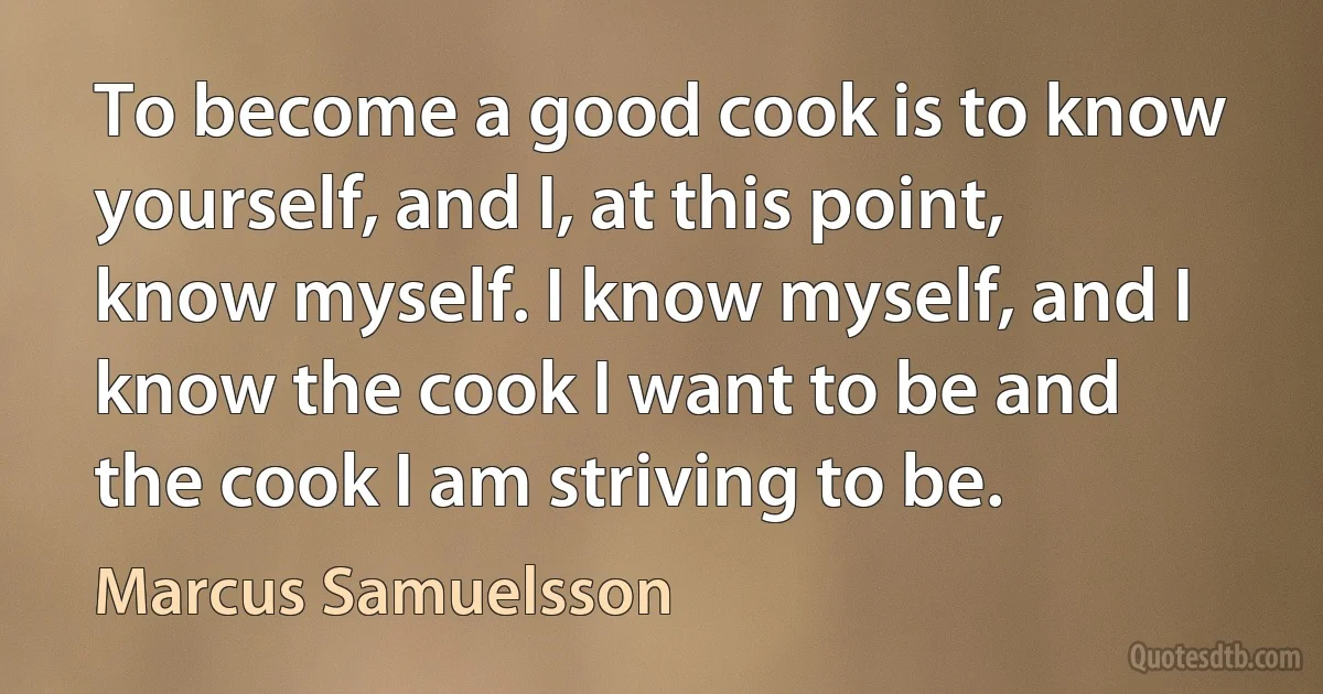 To become a good cook is to know yourself, and I, at this point, know myself. I know myself, and I know the cook I want to be and the cook I am striving to be. (Marcus Samuelsson)