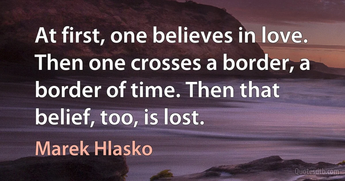 At first, one believes in love. Then one crosses a border, a border of time. Then that belief, too, is lost. (Marek Hlasko)