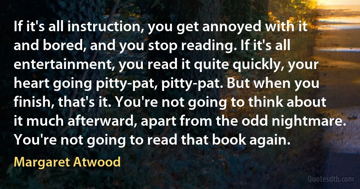 If it's all instruction, you get annoyed with it and bored, and you stop reading. If it's all entertainment, you read it quite quickly, your heart going pitty-pat, pitty-pat. But when you finish, that's it. You're not going to think about it much afterward, apart from the odd nightmare. You're not going to read that book again. (Margaret Atwood)