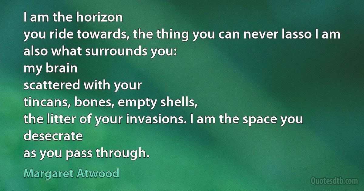 I am the horizon
you ride towards, the thing you can never lasso I am also what surrounds you:
my brain
scattered with your
tincans, bones, empty shells,
the litter of your invasions. I am the space you desecrate
as you pass through. (Margaret Atwood)