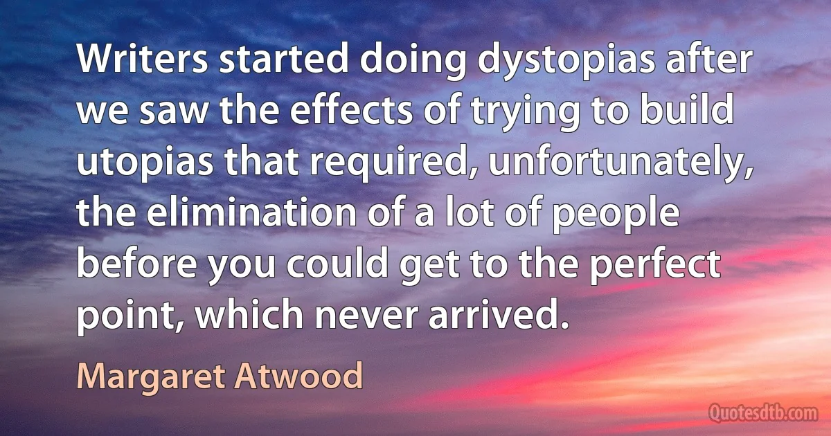 Writers started doing dystopias after we saw the effects of trying to build utopias that required, unfortunately, the elimination of a lot of people before you could get to the perfect point, which never arrived. (Margaret Atwood)