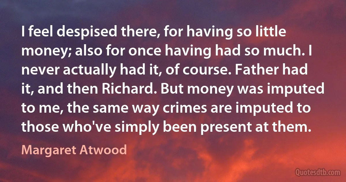 I feel despised there, for having so little money; also for once having had so much. I never actually had it, of course. Father had it, and then Richard. But money was imputed to me, the same way crimes are imputed to those who've simply been present at them. (Margaret Atwood)