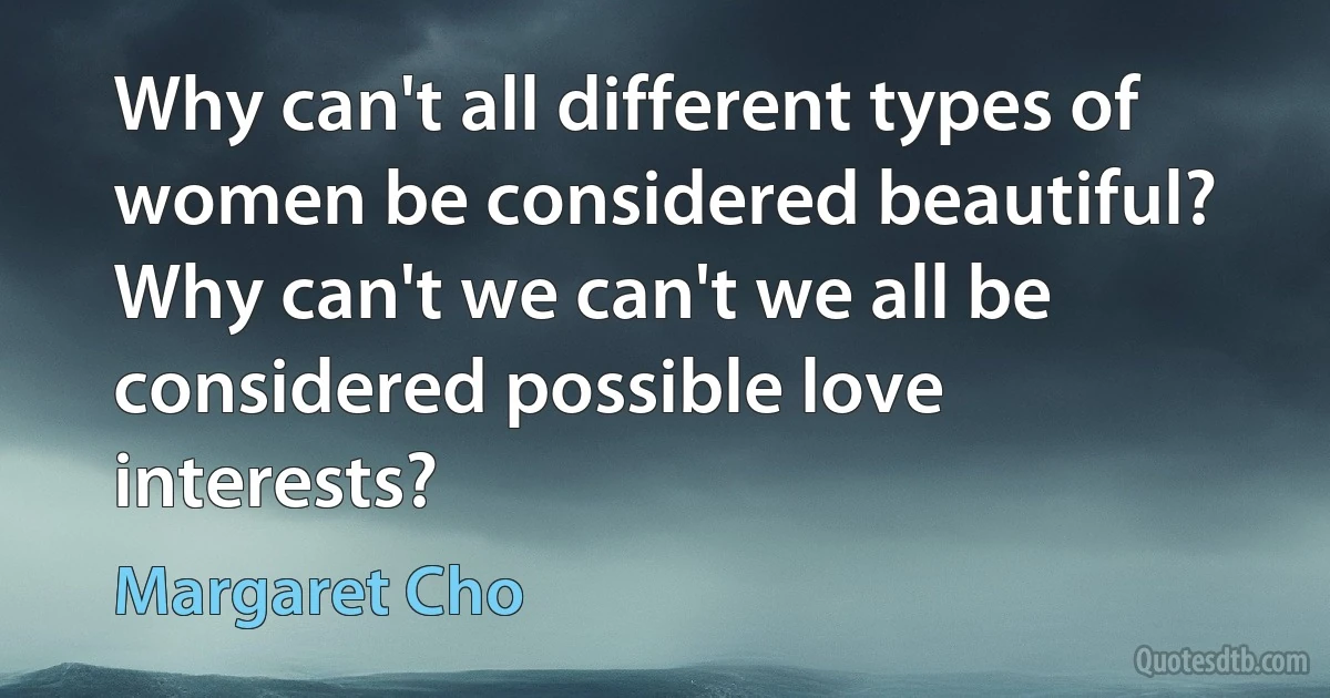 Why can't all different types of women be considered beautiful? Why can't we can't we all be considered possible love interests? (Margaret Cho)