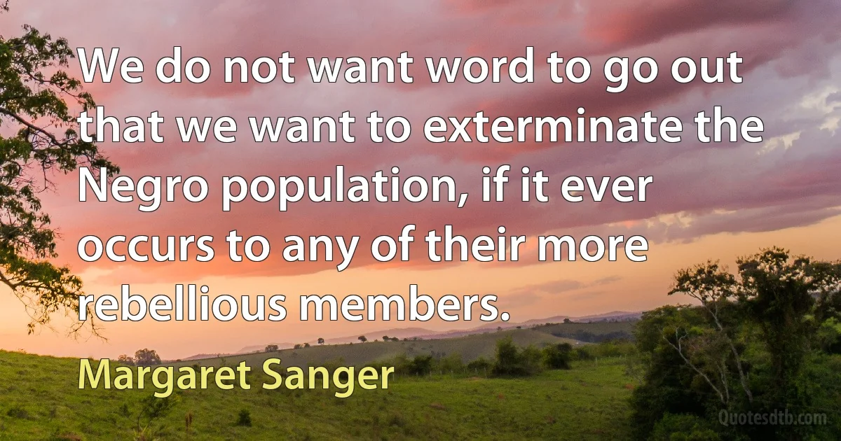 We do not want word to go out that we want to exterminate the Negro population, if it ever occurs to any of their more rebellious members. (Margaret Sanger)