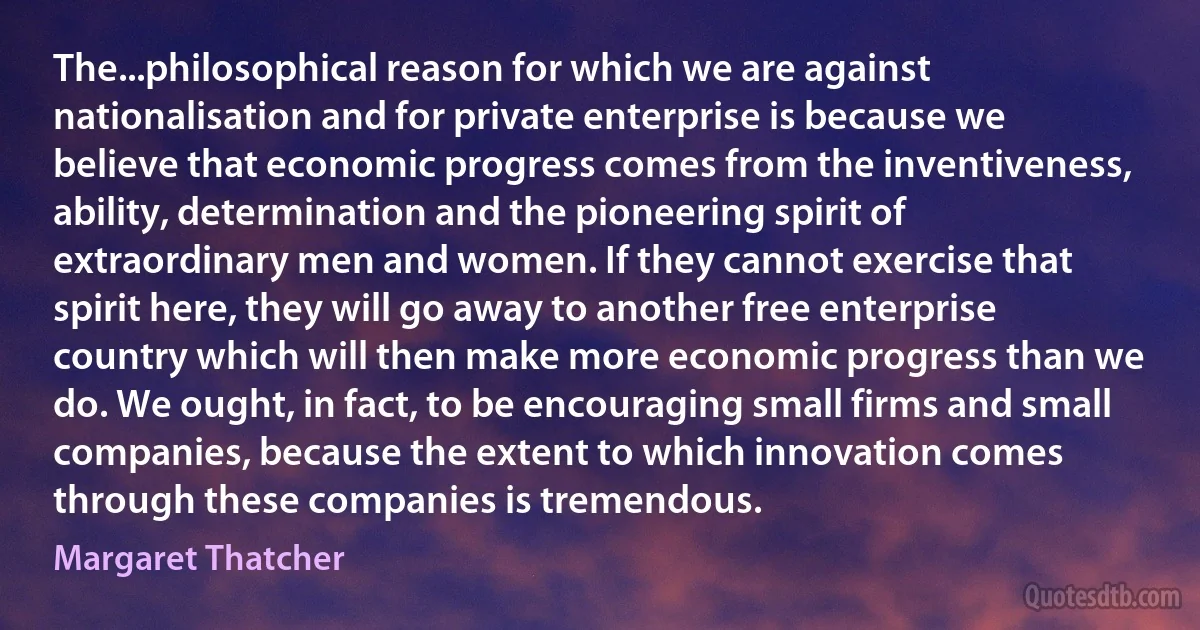 The...philosophical reason for which we are against nationalisation and for private enterprise is because we believe that economic progress comes from the inventiveness, ability, determination and the pioneering spirit of extraordinary men and women. If they cannot exercise that spirit here, they will go away to another free enterprise country which will then make more economic progress than we do. We ought, in fact, to be encouraging small firms and small companies, because the extent to which innovation comes through these companies is tremendous. (Margaret Thatcher)