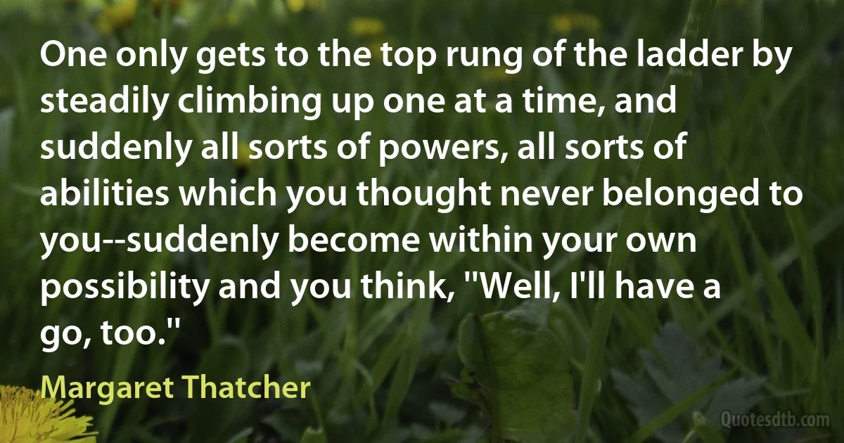 One only gets to the top rung of the ladder by steadily climbing up one at a time, and suddenly all sorts of powers, all sorts of abilities which you thought never belonged to you--suddenly become within your own possibility and you think, ''Well, I'll have a go, too.'' (Margaret Thatcher)