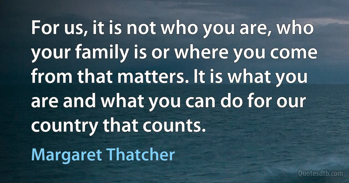 For us, it is not who you are, who your family is or where you come from that matters. It is what you are and what you can do for our country that counts. (Margaret Thatcher)