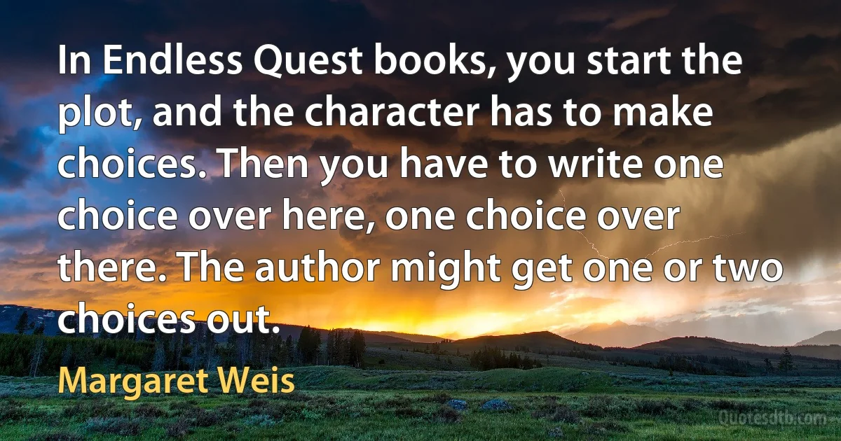 In Endless Quest books, you start the plot, and the character has to make choices. Then you have to write one choice over here, one choice over there. The author might get one or two choices out. (Margaret Weis)