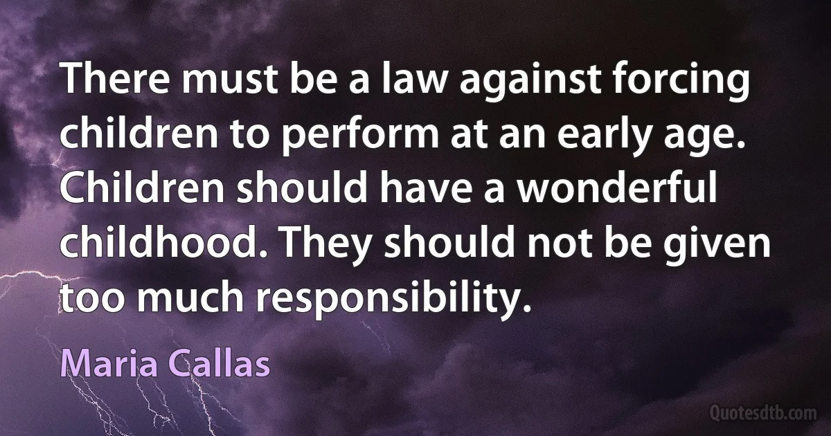 There must be a law against forcing children to perform at an early age. Children should have a wonderful childhood. They should not be given too much responsibility. (Maria Callas)