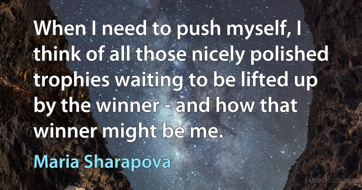 When I need to push myself, I think of all those nicely polished trophies waiting to be lifted up by the winner - and how that winner might be me. (Maria Sharapova)