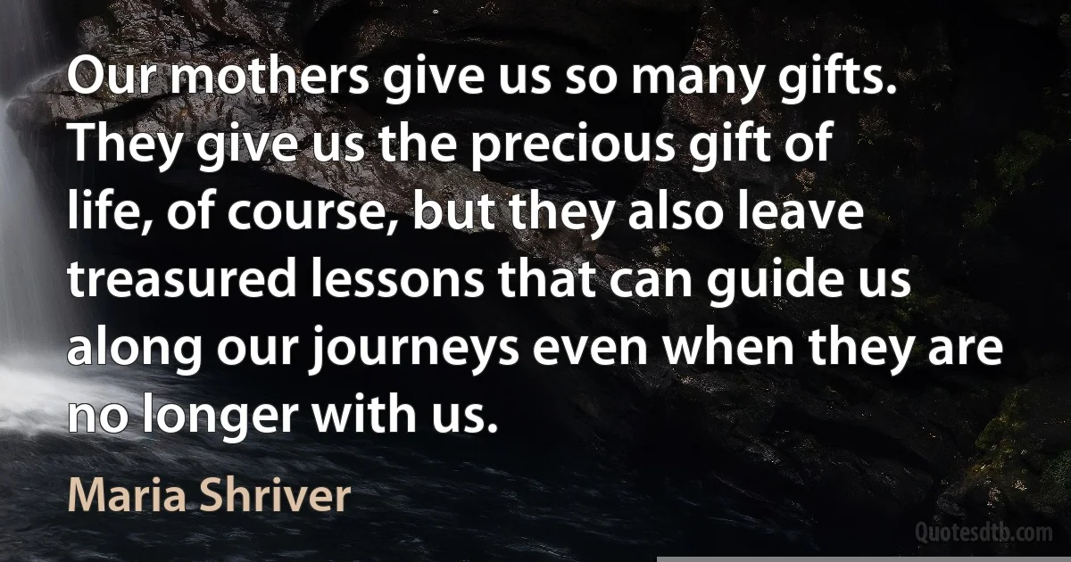 Our mothers give us so many gifts. They give us the precious gift of life, of course, but they also leave treasured lessons that can guide us along our journeys even when they are no longer with us. (Maria Shriver)