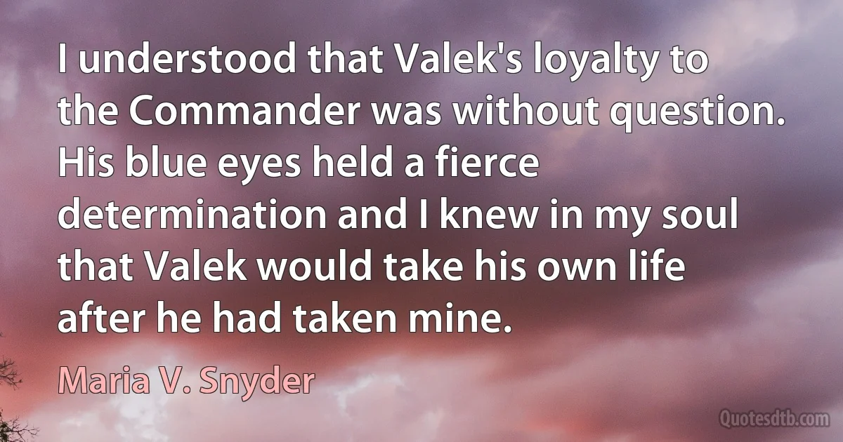 I understood that Valek's loyalty to the Commander was without question. His blue eyes held a fierce determination and I knew in my soul that Valek would take his own life after he had taken mine. (Maria V. Snyder)