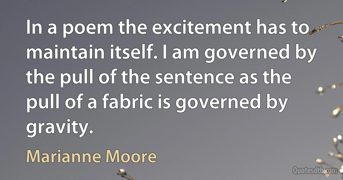 In a poem the excitement has to maintain itself. I am governed by the pull of the sentence as the pull of a fabric is governed by gravity. (Marianne Moore)