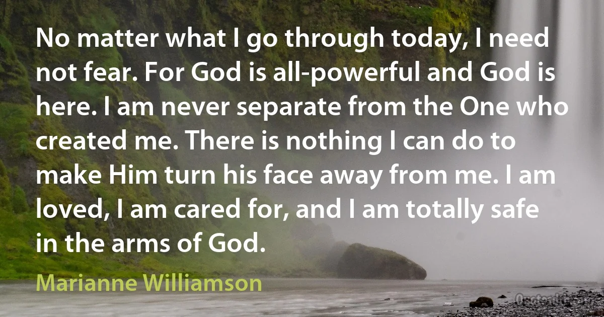 No matter what I go through today, I need not fear. For God is all-powerful and God is here. I am never separate from the One who created me. There is nothing I can do to make Him turn his face away from me. I am loved, I am cared for, and I am totally safe in the arms of God. (Marianne Williamson)