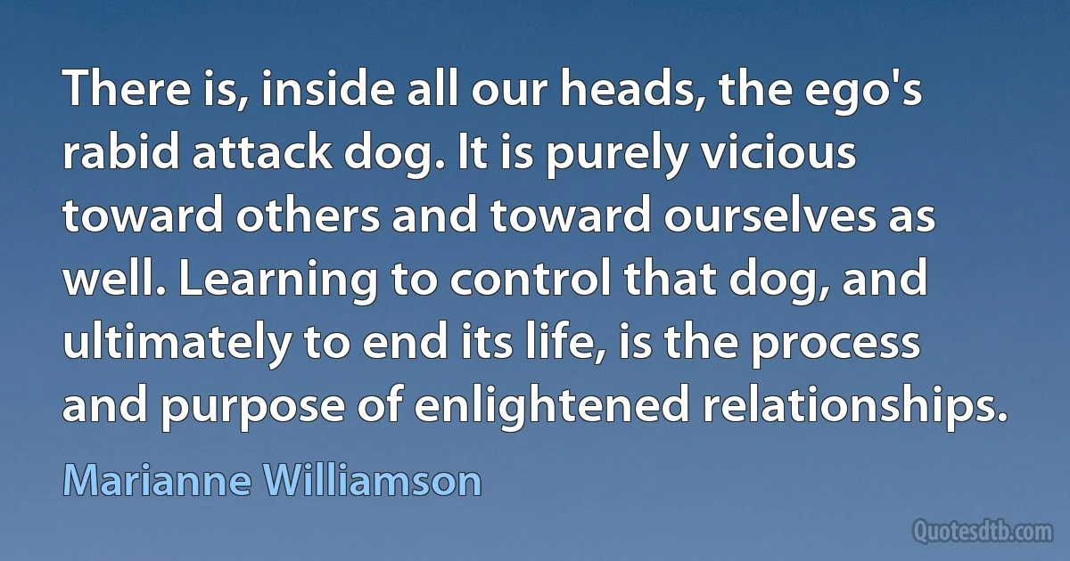 There is, inside all our heads, the ego's rabid attack dog. It is purely vicious toward others and toward ourselves as well. Learning to control that dog, and ultimately to end its life, is the process and purpose of enlightened relationships. (Marianne Williamson)